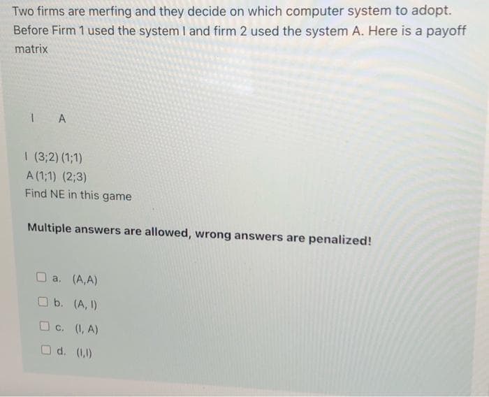 Two firms are merfing and they decide on which computer system to adopt.
Before Firm 1 used the system I and firm 2 used the system A. Here is a payoff
matrix
I A
I (3;2) (1;1)
A (1;1) (2;3)
Find NE in this game
Multiple answers are allowed, wrong answers are penalized!
a. (A,A)
Ob. (A, I)
O c. (1, A)
O d. (1,)

