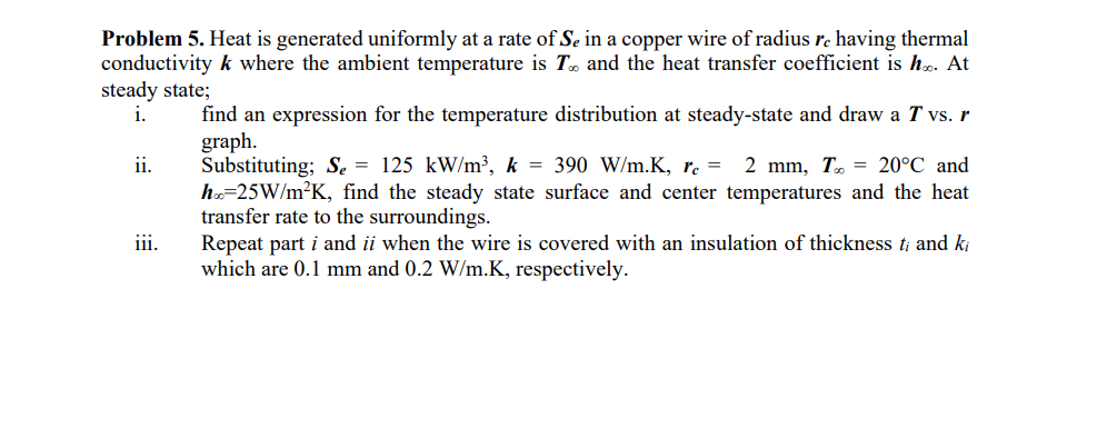 Problem 5. Heat is generated uniformly at a rate of Se in a copper wire of radius re having thermal
conductivity k where the ambient temperature is T. and the heat transfer coefficient is ho. At
steady state;
i.
ii.
iii.
find an expression for the temperature distribution at steady-state and draw a T vs. r
graph.
Substituting; S₂ = 125 kW/m³, k = 390 W/m.K, rc = 2 mm, T = 20°C and
hoc=25W/m²K, find the steady state surface and center temperatures and the heat
transfer rate to the surroundings.
Repeat part i and ii when the wire is covered with an insulation of thickness ti and ki
which are 0.1 mm and 0.2 W/m.K, respectively.