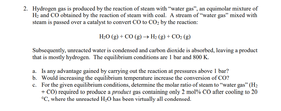 2. Hydrogen gas is produced by the reaction of steam with "water gas", an equimolar mixture of
H2 and CO obtained by the reaction of steam with coal. A stream of "water gas" mixed with
steam is passed over a catalyst to convert CO to CO2 by the reaction:
H2O (g) + CO (g) → H2 (g) + CO2 (g)
Subsequently, unreacted water is condensed and carbon dioxide is absorbed, leaving a product
that is mostly hydrogen. The equilibrium conditions are 1 bar and 800 K.
a. Is any advantage gained by carrying out the reaction at pressures above 1 bar?
b. Would increasing the equilibrium temperature increase the conversion of CO?
c. For the given equilibrium conditions, determine the molar ratio of steam to "water gas" (H2
+ CO) required to produce a product gas containing only 2 mol% CO after cooling to 20
°C, where the unreacted H2O has been virtually all condensed.
