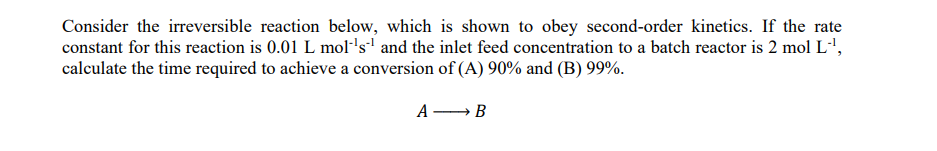 Consider the irreversible reaction below, which is shown to obey second-order kinetics. If the rate
constant for this reaction is 0.01 L mol´¹s¹ and the inlet feed concentration to a batch reactor is 2 mol L-¹,
calculate the time required to achieve a conversion of (A) 90% and (B) 99%.
A
→ B
