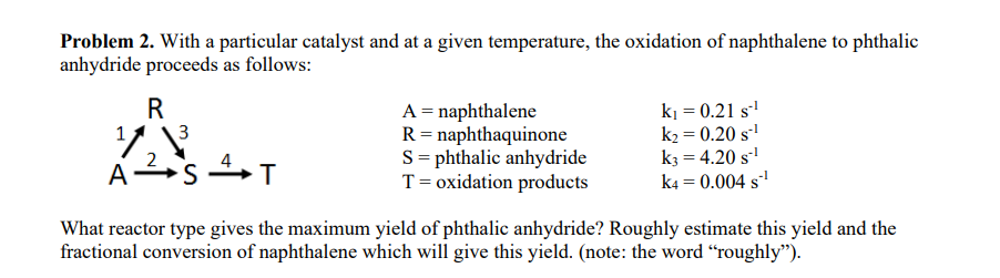 Problem 2. With a particular catalyst and at a given temperature, the oxidation of naphthalene to phthalic
anhydride proceeds as follows:
R
A
2
3
A = naphthalene
R = naphthaquinone
Sphthalic anhydride
T = oxidation products
k₁ = 0.21 S-¹
k₂ = 0.20 S-¹
K3 = 4.20 S-¹
k4= 0.004 s¹
ST
What reactor type gives the maximum yield of phthalic anhydride? Roughly estimate this yield and the
fractional conversion of naphthalene which will give this yield. (note: the word "roughly").