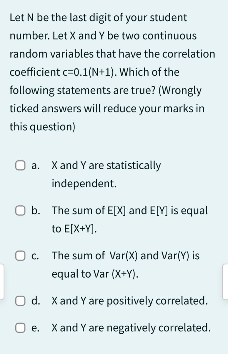 Let N be the last digit of your student
number. Let X and Y be two continuous
random variables that have the correlation
coefficient c=0.1(N+1). Which of the
following statements are true? (Wrongly
ticked answers will reduce your marks in
this question)
O a. X and Y are statistically
independent.
O b. The sum of E[X] and E[Y] is equal
to E[X+Y].
O c.
O d.
The sum of Var(X) and Var(Y) is
equal to Var (X+Y).
X and Y are positively correlated.
Oe. X and Y are negatively correlated.