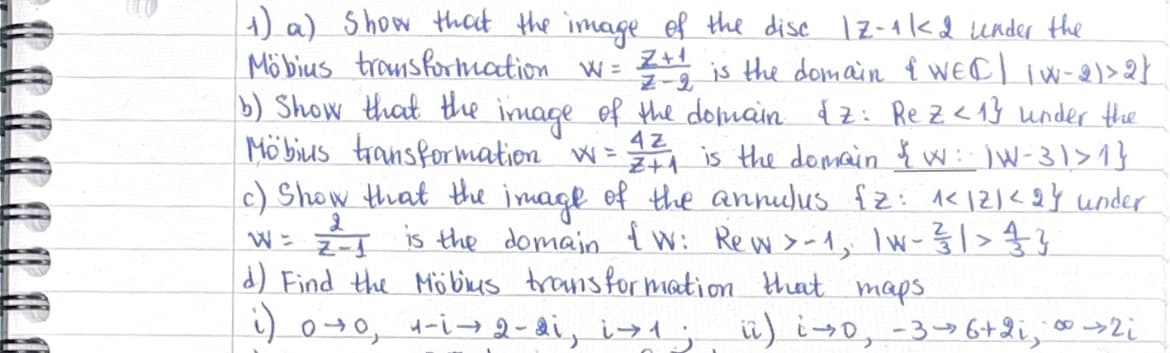 Z-2
4z
1) a) show that the image of the disc 12-1/2 under the
Möbius transformation w= Z+1
is the domain & WEC | IW-2)>2}
b) Show that the image of the domain &z: Rez <1} under the
Mobius transformation w=
Z+1 is the domain & W: IW-31> 1 }
c) Show that the image of the annulus {z: ^<12/<2} under
W = z² = 1 is the domain {W: Rew >-1, 1w - 3/31 > 33 3
d) Find the Möbius transformation that maps.
8
i) 0±0, 1-i →2-2i, i→1; ii) is 0, -36+2i, ∞ >2i