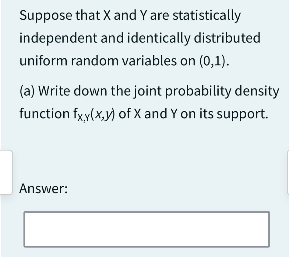 Suppose that X and Y are statistically
independent and identically distributed
uniform random variables on (0,1).
(a) Write down the joint probability density
function fxy(x,y) of X and Y on its support.
Answer: