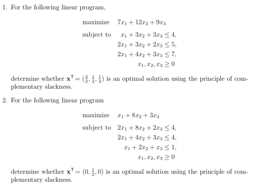 1. For the following linear program,
maximize
7x112x29x3
subject to
x13x23x3 4,
2x13x22x3 ≤5,
2x14x2+3x3 ≤7,
x1, x2, x30
determine whether x = (³, ½, ½) is an optimal solution using the principle of com-
plementary slackness.
2. For the following linear program
maximize
x18x23x3
subject to 2x1 +8x2 + 2x3 ≤ 4,
2x14x23x3 <4,
x12x2x3 ≤ 1,
x1, x2, x30
determine whether x = (0, 1, 0) is an optimal solution using the principle of com-
plementary slackness.