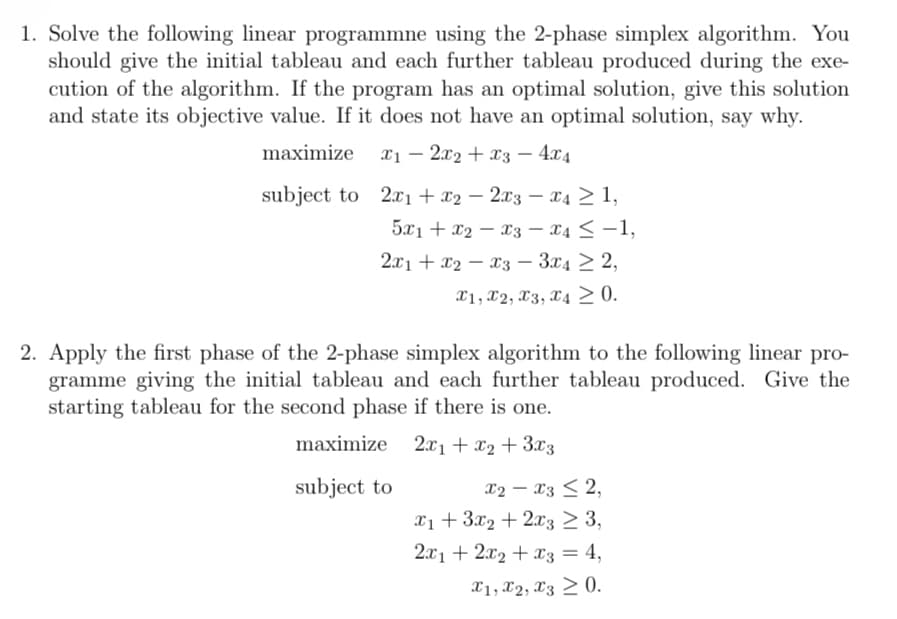 1. Solve the following linear programmne using the 2-phase simplex algorithm. You
should give the initial tableau and each further tableau produced during the exe-
cution of the algorithm. If the program has an optimal solution, give this solution
and state its objective value. If it does not have an optimal solution, say why.
maximize x12x2 x3 - 4x4
-
subject to 2x1 + x22x3x4≥ 1,
5x1 + x2 x3 - x4 ≤ -1,
2x1
-
x2 x3 - 3x4 2,
x1, x2, x3, x4≥ 0.
2. Apply the first phase of the 2-phase simplex algorithm to the following linear pro-
gramme giving the initial tableau and each further tableau produced. Give the
starting tableau for the second phase if there is one.
maximize
2x1 + x2+3x3
subject to
x2-x32,
x13x2+2x3 ≥ 3,
2x12x2 x3 = 4,
x1, x2, x3 0.