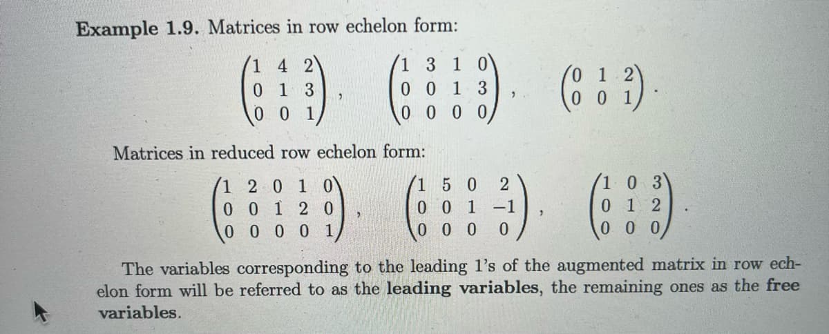 Example 1.9. Matrices in row echelon form:
1
4 2
1 3 1 0
0
1 3
0013
0000
0 0 1,
Matrices in reduced row echelon
2 0 1
0 1 2
0 0 0
1
0
0
0
1
form:
"
/0 1 2)
(13)
2)
0 0 1
150 2
0 3
(3) ()
001 -1
0 1 2
0 0 0 0
000
2
The variables corresponding to the leading 1's of the augmented matrix in row ech-
elon form will be referred to as the leading variables, the remaining ones as the free
variables.