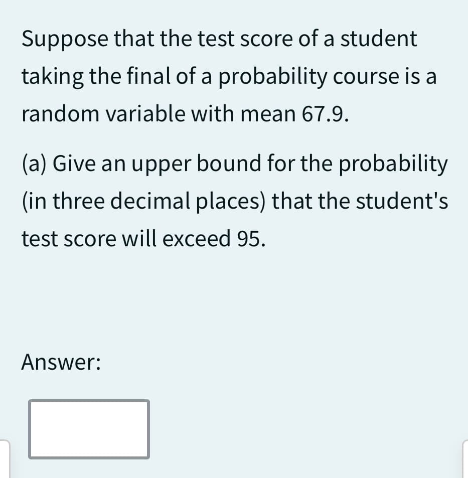 Suppose that the test score of a student
taking the final of a probability course is a
random variable with mean 67.9.
(a) Give an upper bound for the probability
(in three decimal places) that the student's
test score will exceed 95.
Answer: