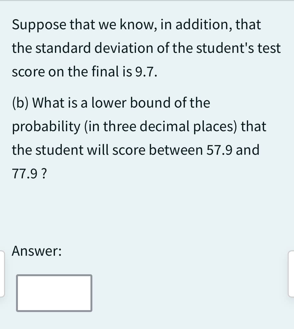 Suppose that we know, in addition, that
the standard deviation of the student's test
score on the final is 9.7.
(b) What is a lower bound of the
probability (in three decimal places) that
the student will score between 57.9 and
77.9 ?
Answer: