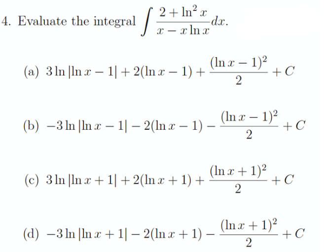 4. Evaluate the integral / 2+ ln² x
-dx.
x – x ln x
(a) 3 ln |In x – 1|+2(ln x – 1) +
(In r – 1)2
+C
(b) –3 ln |In x – 1| – 2(ln x – 1) –
(In a – 1)?
+ C
-
(c) 3 ln |ln x + 1|+2(ln x + 1) +
(In x + 1)²
+ C
2
(In x + 1)²
+ C
2
(d) –3 ln |ln x + 1| – 2(ln x + 1) –
-
