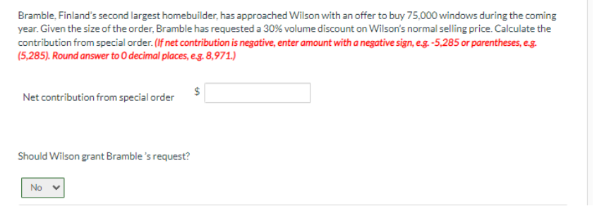 Bramble, Finland's second largest homebuilder, has approached Wilson with an offer to buy 75,000 windows during the coming
year. Given the size of the order, Bramble has requested a 30% volume discount on Wilson's normal selling price. Calculate the
contribution from special order. (If net contribution is negative, enter amount with a negative sign, e.g. -5,285 or parentheses, e.g.
(5,285). Round answer to O decimal places, e.g. 8,971.)
Net contribution from special order
Should Wilson grant Bramble's request?
No
$