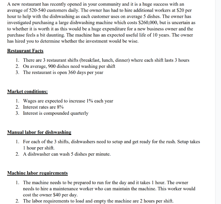 A new restaurant has recently opened in your community and it is a huge success with an
average of 520-540 customers daily. The owner has had to hire additional workers at $20 per
hour to help with the dishwashing as each customer uses on average 5 dishes. The owner has
investigated purchasing a large dishwashing machine which costs $260,000, but is uncertain as
to whether it is worth it as this would be a huge expenditure for a new business owner and the
purchase feels a bit daunting. The machine has an expected useful life of 10 years. The owner
has hired you to determine whether the investment would be wise.
Restaurant Facts
1. There are 3 restaurant shifts (breakfast, lunch, dinner) where each shift lasts 3 hours
2. On average, 900 dishes need washing per shift
3. The restaurant is open 360 days per year
Market conditions:
1. Wages are expected to increase 1% each year
2. Interest rates are 8%
3. Interest is compounded quarterly
Manual labor for dishwashing
1. For each of the 3 shifts, dishwashers need to setup and get ready for the rush. Setup takes
1 hour per shift.
2. A dishwasher can wash 5 dishes per minute.
Machine labor requirements
1. The machine needs to be prepared to run for the day and it takes 1 hour. The owner
needs to hire a maintenance worker who can maintain the machine. This worker would
cost the owner $40 per day.
2. The labor requirements to load and empty the machine are 2 hours per shift.