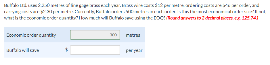 Buffalo Ltd. uses 2,250 metres of fine gage brass each year. Brass wire costs $12 per metre, ordering costs are $46 per order, and
carrying costs are $2.30 per metre. Currently, Buffalo orders 500 metres in each order. Is this the most economical order size? If not,
what is the economic order quantity? How much will Buffalo save using the EOQ? (Round answers to 2 decimal places, e.g. 125.74.)
Economic order quantity
300
metres
Buffalo will save
$
per year
%24
