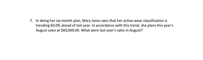 7. In doing her six-month plan, Mary Jones sees that her active-wear classification is
trending 60.0% ahead of last year. In accordance with this trend, she plans this year's
August sales at $60,000.00. What were last year's sales in August?
