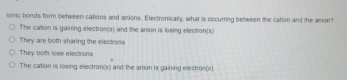lonic bonds form between cations and anions. Electronically, what is occurring between the cation and the anion?
O The cation is gaining electron(s) and the anion is losing electron(s)
O They are both sharing the electrons
O They both lose electrons
O The cation is losing electron(s) and the anion is gaining electron(s)
