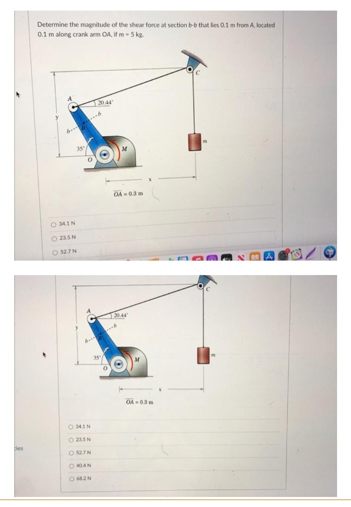 Determine the magnitude of the shear force at section b-b that lies 0.1 m from A, located
0.1 m along crank arm OA, if m 5 kg.
20.44
..6
OA = 0.3 m
O 34.1 N
O 23.5 N
O 52.7 N
20.44"
6... 6
35
OA = 0.3 m
O 34.1 N
O 23.5 N
ties
O 52.7 N
O 40.4 N
O 68.2 N
