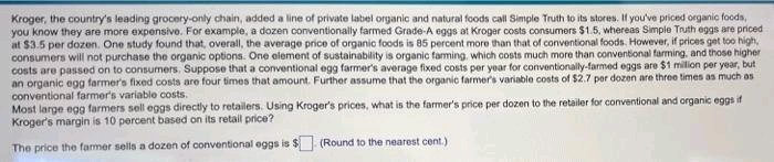 Kroger, the country's leading grocery-only chain, added a line of private latbel organic and natural foods call Simple Truth to its stores. If you've priced organic foods,
you know they are more expensive. For example, a dozen conventionally farmed Grade-A eggs at Kroger costs consumers $1.5, whereas Simple Truth eggs are priced
at $3.5 per dozen. One study found that, overall, the average price of organic foods is 85 percent more than that of conventional foods. However, if prices get too high,
consumers will not purchase the organic options. One element of sustainability is organic farming, which costs much more than conventional farming, and those higher
costs are passed on to consumers. Suppose that a conventional egg farmer's average fixed costs per year for conventionally-farmed eggs are $1 milion per year, but
an organic egg farmer's fixed costs are four times that amount. Further assume that the organic farmer's variable costs of $2.7 per dozen are three times as much as
conventional farmer's variable costs.
Most large egg farmers sell eggs directly to retailers. Using Kroger's prices, what is the farmer's price per dozen to the retailer for conventional and organic eggs if
Kroger's margin is 10 percent based on its retail price?
The price the farmer sells a dozen of oconventional eggs is $
(Round to the nearest cent.)
