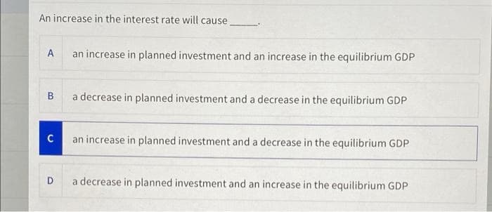 An increase in the interest rate will cause
A
an increase in planned investment and an increase in the equilibrium GDP
B
a decrease in planned investment and a decrease in the equilibrium GDP
C
an increase in planned investment and a decrease in the equilibrium GDP
D.
a decrease in planned investment and an increase in the equilibrium GDP
