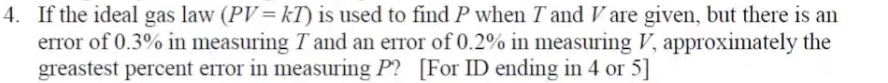 4. If the ideal gas law (PV= kT) is used to find P when T and V are given, but there is an
error of 0.3% in measuring T and an error of 0.2% in measuring V, approximately the
greastest percent error in measuring P? [For ID ending in 4 or 5]
