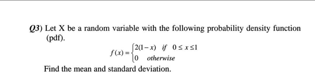 Q3) Let X be a random variable with the following probability density function
(pdf).
2(1- x) if 0sxS1
f(x) =
otherwise
Find the mean and standard deviation.
