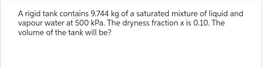 A rigid tank contains 9.744 kg of a saturated mixture of liquid and
vapour water at 500 kPa. The dryness fraction x is 0.10. The
volume of the tank will be?