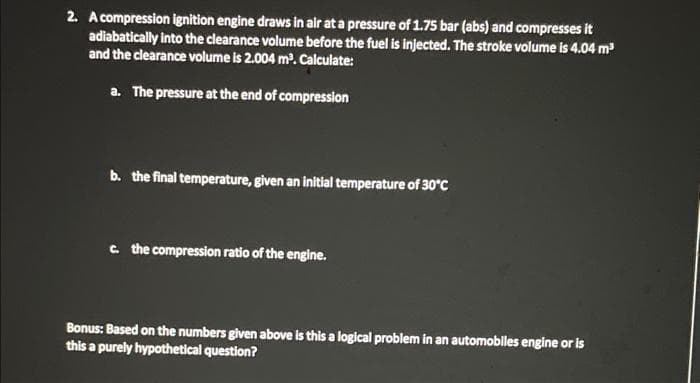 2. A compression ignition engine draws in air at a pressure of 1.75 bar (abs) and compresses it
adiabatically into the clearance volume before the fuel is injected. The stroke volume is 4.04 m³
and the clearance volume is 2.004 m³. Calculate:
a. The pressure at the end of compression
b. the final temperature, given an initial temperature of 30°C
c. the compression ratio of the engine.
Bonus: Based on the numbers given above is this a logical problem in an automobiles engine or is
this a purely hypothetical question?