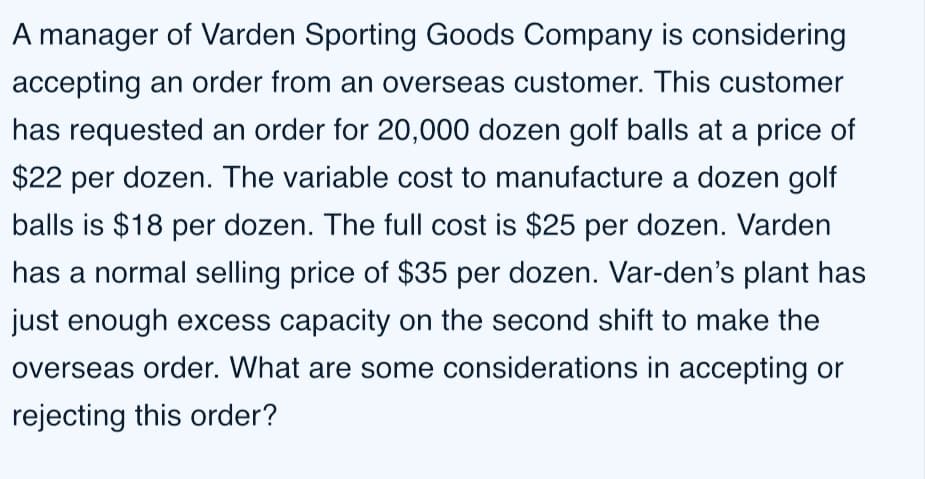 A manager of Varden Sporting Goods Company is considering
accepting an order from an overseas customer. This customer
has requested an order for 20,000 dozen golf balls at a price of
$22 per dozen. The variable cost to manufacture a dozen golf
balls is $18 per dozen. The full cost is $25 per dozen. Varden
has a normal selling price of $35 per dozen. Var-den's plant has
just enough excess capacity on the second shift to make the
overseas order. What are some considerations in accepting or
