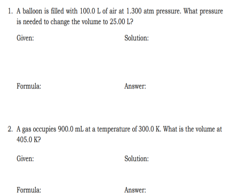 1. A balloon is filled with 100.0 L of air at 1.300 atm pressure. What pressure
is needed to change the volume to 25.00 L?
Given:
Solution:
Formula:
Answer:
2. A gas occupies 900.0 mL at a temperature of 300.0 K. What is the volume at
405.0 K?
Given:
Solution:
Formula:
Answer: