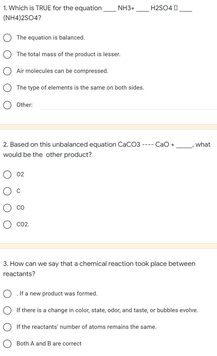 1. Which is TRUE for the equation
(NH4)2SO4?
The equation is balanced.
The total mass of the product is lesser.
Air molecules can be compressed.
The type of elements is the same on both sides.
Other:
what
2. Based on this unbalanced equation CaCO3 ---- CaO +
would be the other product?
02
CO
CO2.
3. How can we say that a chemical reaction took place between
reactants?
If a new product was formed.
If there is a change in color, state, odor, and taste, or bubbles evolve.
If the reactants' number of atoms remains the same.
Both A and B are correct
NH3+
H2SO4