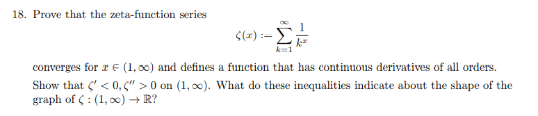 18. Prove that the zeta-function series
S(2) :=
k=1
converges for r E (1, 00) and defines a function that has continuous derivatives of all orders.
Show that 5' < 0, 5" > 0 on (1, x). What do these inequalities indicate about the shape of the
graph of C : (1, ) → R?
