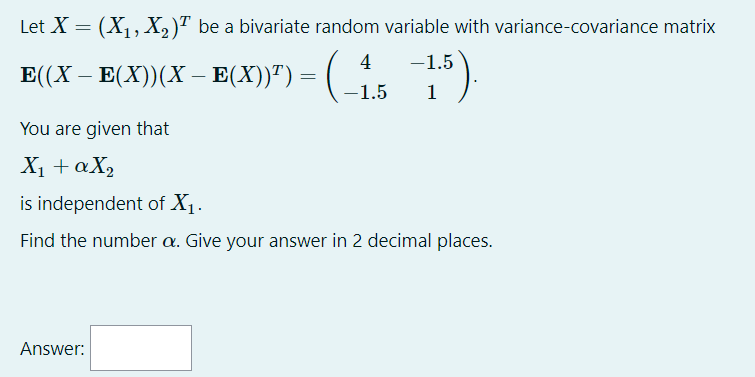 Let X = (X1, X, )" be a bivariate random variable with variance-covariance matrix
4
-1.5
E(X – E(X))(X – E(X))") = (
-1.5
1
You are given that
X1 + aX2
is independent of X1.
Find the number a. Give your answer in 2 decimal places.
Answer:
