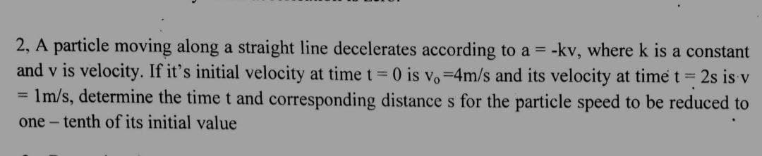 2, A particle moving along a straight line decelerates according to a = -kv, where k is a constant
and v is velocity. If it's initial velocity at time t = 0 is vo=4m/s and its velocity at time t = 2s is v
= 1m/s, determine the time t and corresponding distance s for the particle speed to be reduced to
one tenth of its initial value