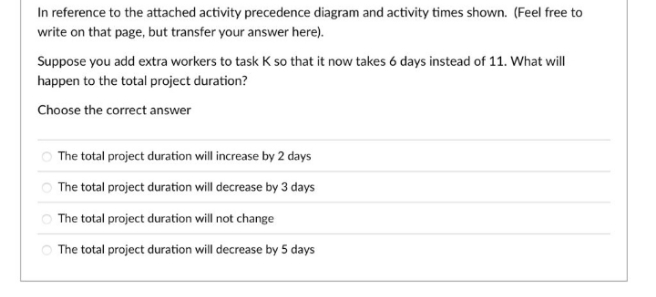 In reference to the attached activity precedence diagram and activity times shown. (Feel free to
write on that page, but transfer your answer here).
Suppose you add extra workers to task K so that it now takes 6 days instead of 11. What will
happen to the total project duration?
Choose the correct answer
O The total project duration will increase by 2 days
The total project duration will decrease by 3 days
O The total project duration will not change
The total project duration will decrease by 5 days
