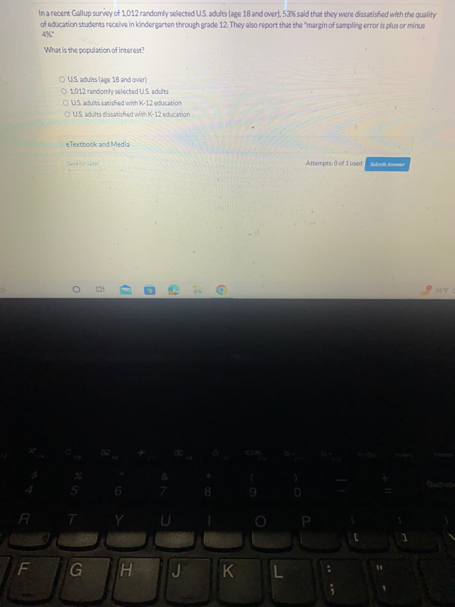 F
In a recent Gallup survey of 1,012 randomly selected U.S. adults (age 18 and over), 53% said that they were dissatisfied with the quality
of education students receive in kindergarten through grade 12. They also report that the "margin of sampling error is plus or minus
4%.
$
What is the population of interest?
O U.S. adults (age 18 and over)
O 1,012 randomly selected U.S. adults
O U.S. adults satisfied with K-12 education
O U.S. adults dissatisfied with K-12 education
e Textbook and Media
Save for Later
O
%
5
G
I
10
6
Y
e
&
HJ
3¹
*
8
O
K
(
9
L
)
Attempts: 0 of 1 used
[
Submit Answer
1
56°F C