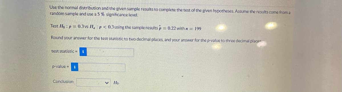 Use the normal distribution and the given sample results to complete the test of the given hypotheses. Assume the results come from a
random sample and use a 5 % significance level.
Test Ho: p = 0.3 vs Ha: p < 0.3 using the sample results p = 0.22 with n = 199
Round your answer for the test statistic to two decimal places, and your answer for the p-value to three decimal places
test statistic = i
p-value= 1
Conclusion:
V Ho-