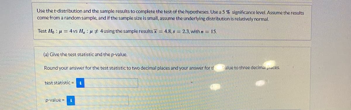 Use the t-distribution and the sample results to complete the test of the hypotheses. Use a 5 % significance level. Assume the results
come from a random sample, and if the sample size is small, assume the underlying distribution is relatively normal.
Test Ho μ = 4vs Hau 4 using the sample results=4.8, s = 2.3, with n = 15.
(a) Give the test statistic and the p-value.
Round your answer for the test statistic to two decimal places and your answer for th
test statistic =
p-value = 1
value to three decimal places.