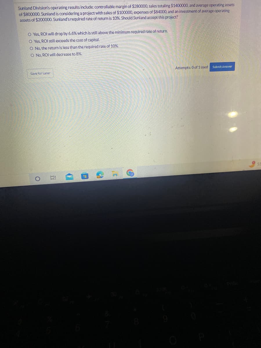 Sunland Division's operating results include: controllable margin of $280000, sales totaling $1400000, and average operating assets
of $800000. Sunland is considering a project with sales of $100000, expenses of $84000, and an investment of average operating
assets of $200000. Sunland's required rate of return is 10%. Should Sunland accept this project?
O Yes, ROI will drop by 6.6% which is still above the minimum required rate of return.
O Yes, ROI still exceeds the cost of capital.
O No, the return is less than the required rate of 10%.
O No, ROI will decrease to 8%.
Save for Later
O
i
20
2
Attempts: 0 of 1 used Submit Answer