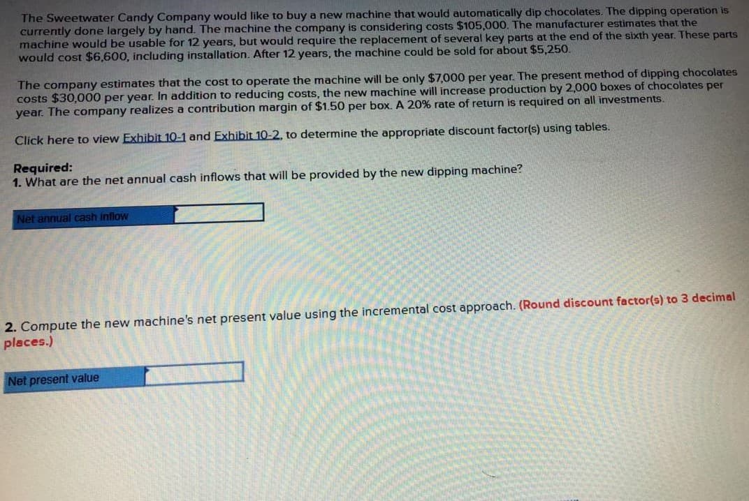 The Sweetwater Candy Company would like to buy a new machine that would automatically dip chocolates. The dipping operation is
currently done largely by hand. The machine the company is considering costs $105,000. The manufacturer estimates that the
machine would be usable for 12 years, but would require the replacement of several key parts at the end of the sixth year. These parts
would cost $6,600, including installation. After 12 years, the machine could be sold for about $5,250.
The company estimates that the cost to operate the machine will be only $7,000 per year. The present method of dipping chocolates
costs $30,000 per year. In addition to reducing costs, the new machine will increase production by 2,000 boxes of chocolates per
year. The company realizes a contribution margin of $1.50 per box. A 20% rate of return is required on all investments.
Click here to view Exhibit 10-1 and Exhibit 10-2, to determine the appropriate discount factor(s) using tables.
Required:
1. What are the net annual cash inflows that will be provided by the new dipping machine?
Net annual cash inflow
2. Compute the new machine's net present value using the incremental cost approach. (Round discount factor(s) to 3 decimal
places.)
Net present value
