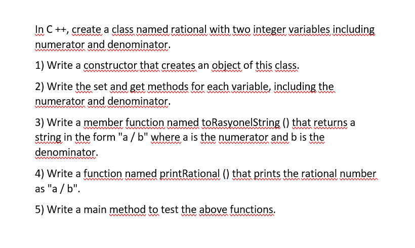 In C++, create a class named rational with two integer variables including
numerator and denominator.
1) Write a constructor that creates an objęct of this class.
wwm ww
2) Write the set and get methods for each variable, including the
numerator and denominator.
wmww
3) Write a member function named toRasyonelString () that returns a
string in the form "a / b" where a is the numerator and b is the
denominator.
4) Write a function named printRational () that prints the rational number
as "a / b".
5) Write a main method to test the above functions.
