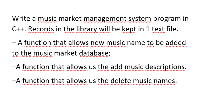 Write a music market management system program in
C++. Records in the library will be kept in 1 text file.
+ A function that allows new music name to be added
to the music market database;
ww www
+A function that allows us the add music descriptions.
+A function that allows us the delete music names.
www
