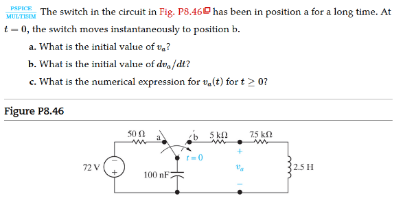 PSPICE The switch in the circuit in Fig. P8.46 has been in position a for a long time. At
MULTISIM
t = 0, the switch moves instantaneously to position b.
a. What is the initial value of v,?
b. What is the initial value of dva/dt?
c. What is the numerical expression for va(t) for t > 0?
Figure P8.46
50 2
a
b 5 kN
7.5 kN
t = 0
72 V
Va
2.5 H
100 nF:
