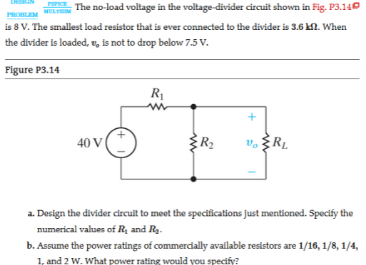 The no-load voltage in the voltage-divider circuit shown in Fig. P3.140
is 8 V. The smallest load resistor that is ever connected to the divider is 3.6 kN. When
MULTISIM
PROBLEM
the divider is loaded, v, is not to drop below 7.5 V.
Figure P3.14
R1
40 V
R2
v. §RL
a. Design the divider circuit to meet the specifications just mentioned. Specify the
numerical values of Rị and Rg.
b. Assume the power ratings of commercially available resistors are 1/16, 1/8, 1/4,
1, and 2 W. What power rating would you specify?
