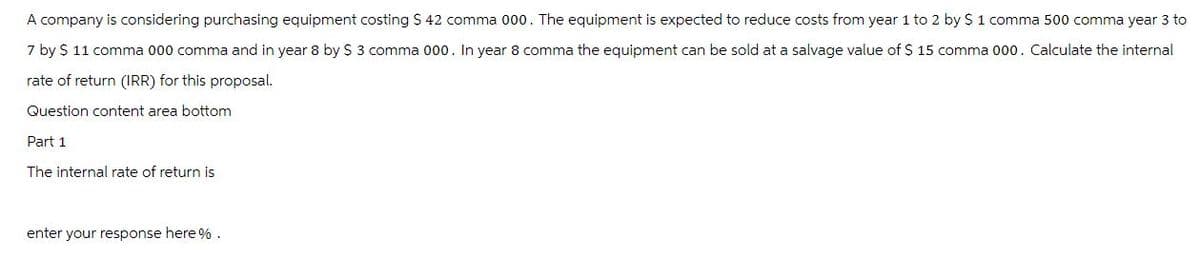 A company is considering purchasing equipment costing S$ 42 comma 000. The equipment is expected to reduce costs from year 1 to 2 by $ 1 comma 500 comma year 3 to
7 by $ 11 comma 000 comma and in year 8 by $ 3 comma 000. In year 8 comma the equipment can be sold at a salvage value of $ 15 comma 000. Calculate the internal
rate of return (IRR) for this proposal.
Question content area bottom
Part 1
The internal rate of return is
enter your response here %.