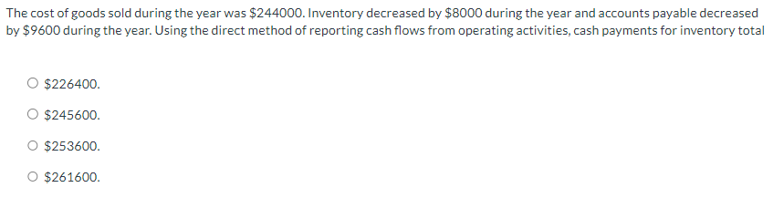 The cost of goods sold during the year was $244000. Inventory decreased by $8000 during the year and accounts payable decreased
by $9600 during the year. Using the direct method of reporting cash flows from operating activities, cash payments for inventory total
$226400.
$245600.
$253600.
$261600.