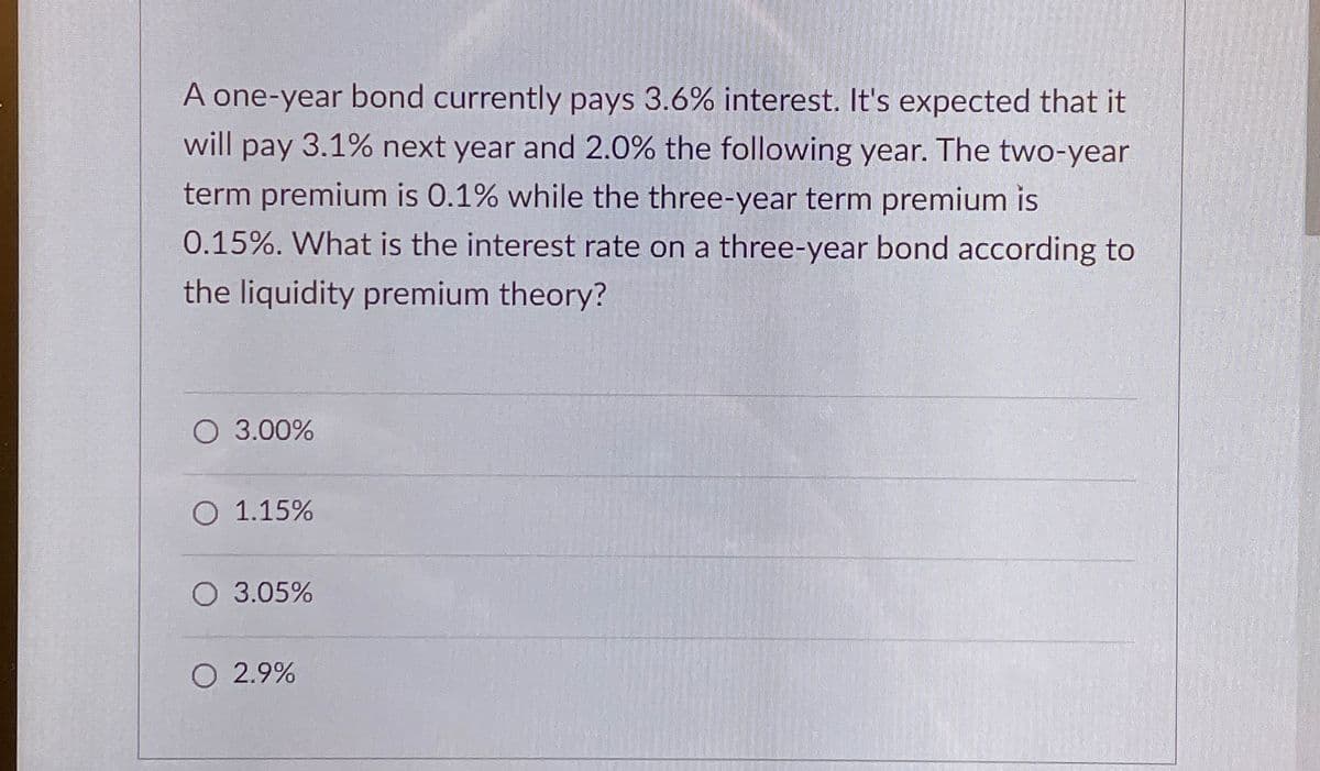 A one-year bond currently pays 3.6% interest. It's expected that it
will pay 3.1% next year and 2.0% the following year. The two-year
term premium is 0.1% while the three-year term premium is
0.15%. What is the interest rate on a three-year bond according to
the liquidity premium theory?
O 3.00%
O 1.15%
O 3.05%
O 2.9%
