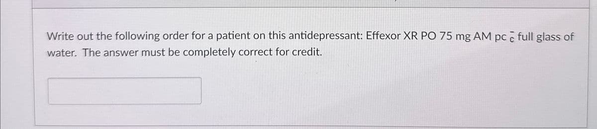 Write out the following order for a patient on this antidepressant: Effexor XR PO 75 mg AM pc full glass of
water. The answer must be completely correct for credit.