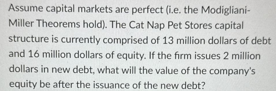 Assume capital markets are perfect (i.e. the Modigliani-
Miller Theorems hold). The Cat Nap Pet Stores capital
structure is currently comprised of 13 million dollars of debt
and 16 million dollars of equity. If the firm issues 2 million
dollars in new debt, what will the value of the company's
equity be after the issuance of the new debt?