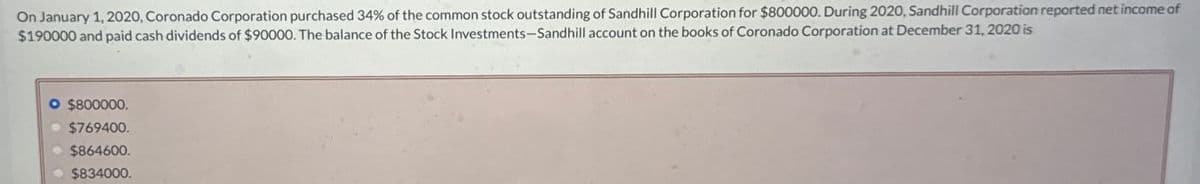 On January 1, 2020, Coronado Corporation purchased 34% of the common stock outstanding of Sandhill Corporation for $800000. During 2020, Sandhill Corporation reported net income of
$190000 and paid cash dividends of $90000. The balance of the Stock Investments-Sandhill account on the books of Coronado Corporation at December 31, 2020 is
$800000.
$769400.
$864600.
$834000.