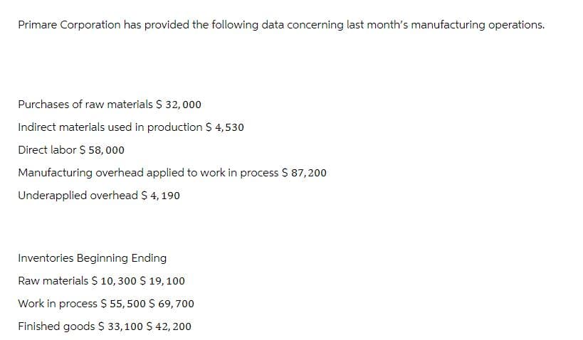 Primare Corporation has provided the following data concerning last month's manufacturing operations.
Purchases of raw materials $ 32,000
Indirect materials used in production $ 4,530
Direct labor $ 58,000
Manufacturing overhead applied to work in process $ 87,200
Underapplied overhead $ 4,190
Inventories Beginning Ending
Raw materials $ 10,300 $ 19, 100
Work in process $55,500 $ 69,700
Finished goods $ 33,100 $ 42, 200