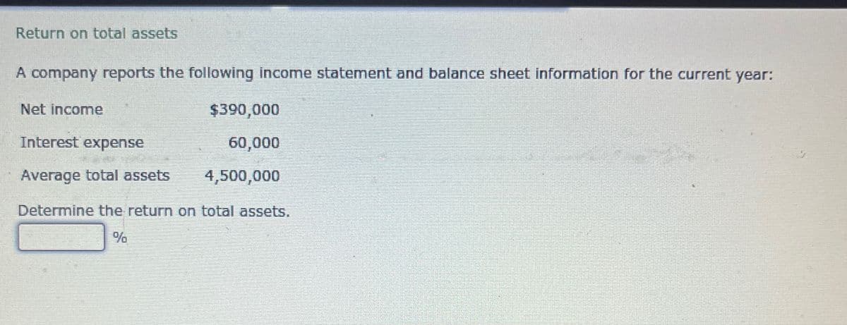 Return on total assets
A company reports the following income statement and balance sheet information for the current year:
Net income
Interest expense
$390,000
60,000
Average total assets
4,500,000
Determine the return on total assets.
%